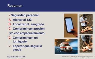 Resumen
✓Seguridad personal
A Alertar al 123
B Localizar el sangrado
C Comprimir con presión
y/o con empaquetamiento
C Comprimir con un
torniquete.
✓ Esperar que llegue la
ayuda
Stop the Bleed Course v. 2.0 Introduction | A-Alert | B-Bleeding | C-Compression |
 