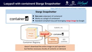 Lazypull with containerd Stargz Snapshotter
Stargz
Snapshotter
kubelet, etc
OCI
runtimes
Container Registry
lazypullstargz
images
l Non-core subproject of containerd
l Works as a plugin of containerd
l Standard-compliant lazy pull leveraging stargz image by Google
Stargz Snapshotter
doesn’t download the entire image on pull operation
but fetches necessary chunks of contents on-demand
https://github.com/containerd/stargz-snapshotter
 