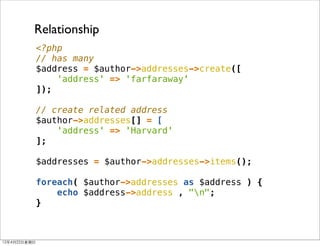 Relationship
                <?php
                // has many
                $address = $author->addresses->create([
                    'address' => 'farfaraway'
                ]);

                // create related address
                $author->addresses[] = [
                    'address' => 'Harvard'
                ];

                $addresses = $author->addresses->items();

                foreach( $author->addresses as $address ) {
                    echo $address->address , "n";
                }



12年4月22⽇日星期⽇日
 