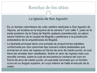 Reseñas de los sitios
La Iglesia de San Agustín
Es un templo colombiano de culto católico dedicado a San Agustín de
Hipona, se localiza en la esquina de la carrera 7 con calle 7, justo en la
parte posterior de la Casa de Nariño (palacio presidencial), en pleno
sector histórico de la ciudad de Bogotá y pertenece a la jurisdicción
eclesiástica de la arquidiócesis de Bogotá.
La fachada principal tiene una portada de proporciones esbeltas,
conformada por dos columnas tipo toscano sobre pedestales que
enmarcan el vano de ingreso en forma de arco de medio punto, el cual
tiene las dovelas bien resaltadas. Sobre el vano de ingreso esta una
sencilla cornisa, sobre la cual se encuentra la ventana del coro en
forma de arco de medio punto, el cual está coronado por un frontón
curvo en su ángulo superior, en cuyo interior se halla el escudo de la
orden.
 