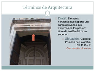 Términos de Arquitectura
Dintel: Elemento
horizontal que soporta una
carga apoyando sus
extremos en los pilares;
sirve de sostén del muro
superior.
Ubicación: Catedral
Primada de Colombia
Cll 11 Cra 7
(Ver reseña al inicio)
 