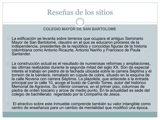 Reseñas de los sitios
COLEGIO MAYOR DE SAN BARTOLOME
La edificación se levanta sobre terrenos que ocupara el antiguo Seminario
Mayor de San Bartolomé, claustro en el que se educaron próceres de la
independencia, presidentes de la república y conocidas figuras de la historia
colombiana como Antonio Ricaurte, Antonio Nariño y Francisco de Paula
Santander.
La construcción actual es el resultado de numerosas reformas y ampliaciones,
las últimas realizadas durante la segunda mitad del siglo XX. Son de especial
interés el trabajo en piedra de la fachada ubicada sobre la carrera Séptima y el
torreón de la bandera, rematado en cúpula de cobre, situado en la esquina de
la calle Novena con carrera Séptima. La plazoleta, que antecede a la entrada
principal por la calle 10, acoge el busto de Camilo Torres, autor del histórico
Memorial de Agravios. Su interior conserva, en el primer piso, columnas de
piedra de orden toscano y arcos de medio punto. En la actualidad es sede del
colegio de bachillerato regentado por la Compañía de Jesús.
El atractivo sobre este inmueble comprende también su valor intangible como
centro de enseñanza para un cambio de mentalidad que modificó una época.
 