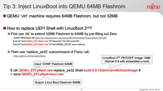 Tip 3: Inject LinuxBoot into QEMU 64MB Flashrom
◼ QEMU ‘virt’ machine requires 64MB Flashrom, but not 32MB
◼ How to replace UEFI Shell with LinuxBoot 2nd?
◼ First use ‘dd’ to extend 32MB Flashrom to 64MB by just filling out Zero
• OVMF RPM Spec file https://src.fedoraproject.org/rpms/edk2/blob/master/f/edk2.spec#_384-386
$ dd of="arm/QEMU_EFI-pflash.raw" if="/dev/zero" bs=1M count=64
$ dd of="arm/QEMU_EFI-pflash.raw" if="arm/QEMU_EFI.fd" conv=notrunc
◼ Then use ‘replace_pe32’ subcommand of Fiano ‘utk’
• https://github.com/linuxboot/fiano
$ utk QEMU_EFI-pflash.raw replace_pe32 Shell build-5.9.15/arch/arm64/boot/Image ¥
> save QEMU_EFI-pflash-linux.raw
Copyright 2021 FUJITSU LIMITED
10
Output: Linux Boot Flashrom 64MB
Input: OVMF Flashrom 64MB
LinuxBoot 2nd
PE/COFF Image 15MB
(Kernel 5.9 with embedded u-root)
 