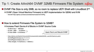 Tip 1: Create AArch64 OVMF 32MB Firmware File System
◼ OVMF File Size is only 2MB, so no room to replace UEFI Shell with LinuxBoot 2nd
◼ OVMF (Open Virtual Machine Firmware) is UEFI implementation for QEMU and KVM
• AArch64 https://github.com/tianocore/edk2/tree/master/ArmVirtPkg
◼ How to extend Firmware File System to 32MB?
◼ Increase Flash Device # of Blocks in OVMF Source Code
• FD Block Size = 4096 Byte
• FD Size 2MB = 512 Blocks
• FD Size 32MB = 8,192 Blocks
• https://github.com/NaohiroTamura/edk2/compare/edk2-stable202008...aarch64-flashrom.patch
ArmVirtPkg/ArmVirt.dsc.inc | 7 ++++++-
ArmVirtPkg/ArmVirtQemu.fdf | 4 ++++
2 files changed, 10 insertions(+), 1 deletion(-)
Copyright 2021 FUJITSU LIMITED
8
Apply Patch and Rebuild OVMF
 