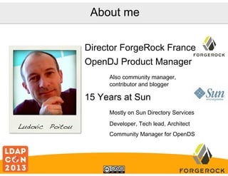 About me
Director ForgeRock France
OpenDJ Product Manager
Also community manager,
contributor and blogger

15 Years at Sun
Mostly on Sun Directory Services

Ludovic Poitou!

Developer, Tech lead, Architect
Community Manager for OpenDS

 