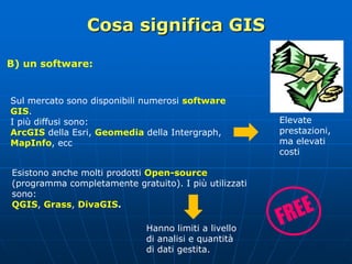 Cosa significa GIS
B) un software:
Sul mercato sono disponibili numerosi software
GIS.
I più diffusi sono:
ArcGIS della Esri, Geomedia della Intergraph,
MapInfo, ecc
Hanno limiti a livello
di analisi e quantità
di dati gestita.
Esistono anche molti prodotti Open-source
(programma completamente gratuito). I più utilizzati
sono:
QGIS, Grass, DivaGIS.
Elevate
prestazioni,
ma elevati
costi
 