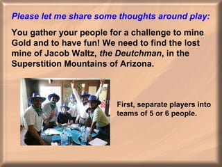 Please let me share some thoughts around play:
You gather your people for a challenge to mine
Gold and to have fun! We need to find the lost
mine of Jacob Waltz, the Deutchman, in the
Superstition Mountains of Arizona.

First, separate players into
teams of 5 or 6 people.

 