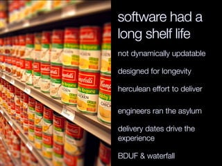 software had a
long shelf life
not dynamically updatable

designed for longevity

herculean effort to deliver

engineers ran the asylum

delivery dates drive the
experience

BDUF & waterfall
 