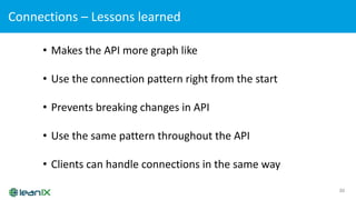 Connections	– Lessons	learned
30
• Makes	the	API	more	graph	like
• Use	the	connection	pattern	right	from	the	start
• Prevents	breaking	changes	in	API
• Use	the	same	pattern	throughout	the	API
• Clients	can	handle	connections	in	the	same	way
 