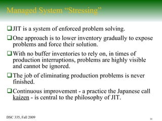 Managed System “Stressing” JIT is a system of enforced problem solving. One approach is to lower inventory gradually to expose problems and force their solution. With no buffer inventories to rely on, in times of production interruptions, problems are highly visible and cannot be ignored. The job of eliminating production problems is never finished. Continuous improvement - a practice the Japanese call  kaizen  - is central to the philosophy of JIT. 