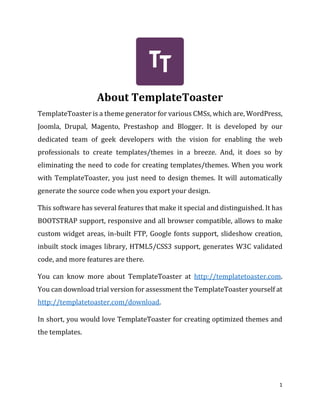 1
About TemplateToaster
TemplateToaster is a theme generator for various CMSs, which are, WordPress,
Joomla, Drupal, Magento, Prestashop and Blogger. It is developed by our
dedicated team of geek developers with the vision for enabling the web
professionals to create templates/themes in a breeze. And, it does so by
eliminating the need to code for creating templates/themes. When you work
with TemplateToaster, you just need to design themes. It will automatically
generate the source code when you export your design.
This software has several features that make it special and distinguished. It has
BOOTSTRAP support, responsive and all browser compatible, allows to make
custom widget areas, in-built FTP, Google fonts support, slideshow creation,
inbuilt stock images library, HTML5/CSS3 support, generates W3C validated
code, and more features are there.
You can know more about TemplateToaster at http://templatetoaster.com.
You can download trial version for assessment the TemplateToaster yourself at
http://templatetoaster.com/download.
In short, you would love TemplateToaster for creating optimized themes and
the templates.
 