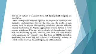 The top six features of AngularJS for a web development company are
listed below.
1.Data Binding: One powerful aspect of the Angular JS framework that
facilitates synchronization between the view and the model is data
binding. With the help of this capability, developers can now add data-
binding functionality to Angular applications without having to write
separate sets of code. If the user interface is altered, the application objects
will also be instantly updated, and vice versa. With just a few lines of
code, developers may instantly link data from an HTML control to
application data when they use AngularJS. Additionally, utilizing an
HTML control to secure it doesn't require any additional code.
 