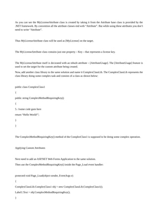 As you can see the MyLicenseAttribute class is created by taking it from the Attribute base class is provided by the
.NET framework. By convention all the attribute classes end with “Attribute”. But while using these attributes you don’t
need to write “Attribute”.
Thus MyLicenseAttribute class will be used as [MyLicense] on the target.
The MyLicenseAttribute class contains just one property – Key – that represents a license key.
The MyLicenseAttribute itself is decorated with an inbuilt attribute – [AttributeUsage]. The [AttributeUsage] feature is
used to set the target for the custom attribute being created.
Now, add another class library to the same solution and name it ComplexClassLib. The ComplexClassLib represents the
class library doing some complex task and consists of a class as shown below:
public class ComplexClass1
{
public string ComplexMethodRequiringKey()
{
5. //some code goes here
return “Hello World!”;
}
}
The ComplexMethodRequiringKey() method of the ComplexClass1 is supposed to be doing some complex operation.
Applying Custom Attributes
Next need to add an ASP.NET Web Forms Application to the same solution.
Then use the ComplexMethodRequiringKey() inside the Page_Load event handler:
protected void Page_Load(object sender, EventArgs e)
{
ComplexClassLib.ComplexClass1 obj = new ComplexClassLib.ComplexClass1();
Label1.Text = obj.ComplexMethodRequiringKey();
}
 