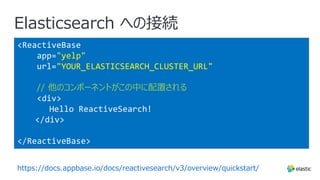 Elasticsearch への接続
<ReactiveBase
app="yelp"
url="YOUR_ELASTICSEARCH_CLUSTER_URL"
// 他のコンポーネントがこの中に配置される
<div>
Hello ReactiveSearch!
</div>
</ReactiveBase>
https://docs.appbase.io/docs/reactivesearch/v3/overview/quickstart/
 