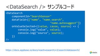 <DataSearch
componentId="SearchSensor"
dataField={["name", "name.search",
"name.autosuggest"]}
onValueSelected={(value, cause, source) => {
console.log("value", value);
console.log("source", source);
}}
/>
<DataSearch /> サンプルコード
https://docs.appbase.io/docs/reactivesearch/v3/search/datasearch/
 