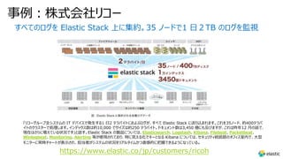 事例︓株式会社リコー
すべてのログを Elastic Stack 上に集約。35 ノードで1 ⽇２TB のログを監視
「リコーグループ全システムの IT デバイスで発⽣する1 ⽇2 テラバイトにおよぶログが、すべて Elastic Stack に送り込まれます。これを35ノード、約400テラバ
イトのクラスターで処理します。インデックス数は約10,000 でサイズは約250 テラバイト。ドキュメント数は3,450 億にも及びますが、これは昨年12 ⽉の話で、
現在はさらに増えている状況です」と話す。Elastic Stack の製品については、Elasticsearch、Logstash、Kibana、Filebeat、Packetbeat、
Winlogbeat、Monitoring、Alerting 等が使⽤されており、特に⾒える化でキーとなる Kibana については、セキュリティ統括部のオフィス室内で、⼤型
モニターに常時チャートが表⽰され、担当者がシステムの状況をリアルタイムかつ直感的に把握できるようになっている。
https://www.elastic.co/jp/customers/ricoh
 