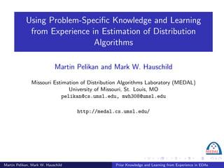 Using Problem-Speciﬁc Knowledge and Learning
             from Experience in Estimation of Distribution
                              Algorithms

                            Martin Pelikan and Mark W. Hauschild

               Missouri Estimation of Distribution Algorithms Laboratory (MEDAL)
                              University of Missouri, St. Louis, MO
                           pelikan@cs.umsl.edu, mwh308@umsl.edu

                                    http://medal.cs.umsl.edu/




Martin Pelikan, Mark W. Hauschild                Prior Knowledge and Learning from Experience in EDAs
 