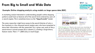 Example: Online shopping analysis using models on large sparse data (B2C)
From Big to Small and Wide Data
Source : Introduction to Statistical Learning by Trevor Hastie and Robert Tibshirani, Second Edition 2021
A marketing analyst interested in understanding people’s online shopping
patterns could treat as features all of the search terms entered by users of
a search engine. This is sometimes known as the “bag-of-words” model.
The same researcher might have access to the search histories of only a
few hundred or a few thousand search engine users who have consented to
share their information with the researcher. For a given user, each of the p
search terms is scored present (0) or absent (1), creating a large binary
feature vector. Then n ≈ 1,000 and p is much larger.
 