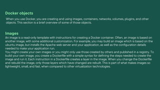 Docker objects
When you use Docker, you are creating and using images, containers, networks, volumes, plugins, and other
objects. This section is a brief overview of some of those objects.
Images
An image is a read-only template with instructions for creating a Docker container. Often, an image is based on
another image, with some additional customization. For example, you may build an image which is based on the
ubuntu image, but installs the Apache web server and your application, as well as the configuration details
needed to make your application run.
You might create your own images or you might only use those created by others and published in a registry. To
build your own image, you create a Dockerfile with a simple syntax for defining the steps needed to create the
image and run it. Each instruction in a Dockerfile creates a layer in the image. When you change the Dockerfile
and rebuild the image, only those layers which have changed are rebuilt. This is part of what makes images so
lightweight, small, and fast, when compared to other virtualization technologies.
 