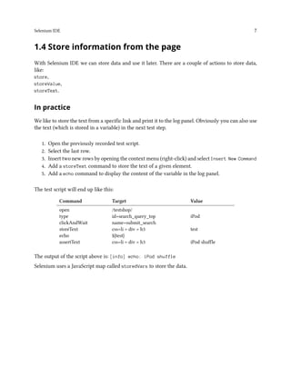 Selenium IDE 7
1.4 Store information from the page
With Selenium IDE we can store data and use it later. There are a couple of actions to store data,
like:
store,
storeValue,
storeText.
In practice
We like to store the text from a specific link and print it to the log panel. Obviously you can also use
the text (which is stored in a variable) in the next test step.
1. Open the previously recorded test script.
2. Select the last row.
3. Insert two new rows by opening the context menu (right-click) and select Insert New Command
4. Add a storeText command to store the text of a given element.
5. Add a echo command to display the content of the variable in the log panel.
The test script will end up like this:
Command Target Value
open /testshop/
type id=search_query_top iPod
clickAndWait name=submit_search
storeText css=li > div > h3 test
echo ${test}
assertText css=li > div > h3 iPod shuffle
The output of the script above is: [info] echo: iPod shuffle
Selenium uses a JavaScript map called storedVars to store the data.
 