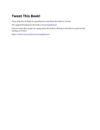Tweet This Book!
Please help Roy de Kleijn by spreading the word about this book on Twitter!
The suggested hashtag for this book is #LearningSelenium.
Find out what other people are saying about the book by clicking on this link to search for this
hashtag on Twitter:
https://twitter.com/search?q=#LearningSelenium
 