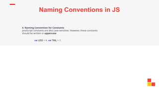 Naming Conventions in JS
4. Naming Convention for Constants
JavaScript constants are also case-sensitive. However, these constants
should be written in uppercase
var LEG = 4; var TAIL = 1;
 