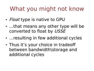 What you might not know
• Float type is native to GPU
• …that means any other type will be
  converted to float by USSE
• …resulting in few additional cycles
• Thus it’s your choice in tradeoff
  between bandwidthstorage and
  additional cycles
 