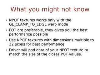 What you might not know
• NPOT textures works only with the
  GL_CLAMP_TO_EDGE warp mode
• POT are preferable, they gives you the best
  performance possible
• Use NPOT textures with dimensions multiple to
  32 pixels for best performance
• Driver will pad data of your NPOT texture to
  match the size of the closes POT values.
 