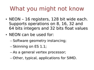 What you might not know
• NEON – 16 registers, 128 bit wide each.
  Supports operations on 8, 16, 32 and
  64 bits integers and 32 bits float values
• NEON can be used for:
  – Software geometry instancing;
  – Skinning on ES 1.1;
  – As a general vertex processor;
  – Other, typical, applications for SIMD.
 