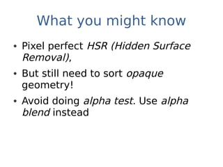 What you might know
• Pixel perfect HSR (Hidden Surface
  Removal),
• But still need to sort opaque
  geometry!
• Avoid doing alpha test. Use alpha
  blend instead
 