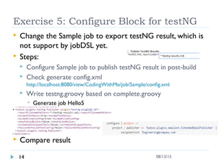 Exercise 5: Configure Block for testNG
 Change the Sample job to export testNG result, which is
not support by jobDSL yet.
 Steps:
 Configure Sample job to publish testNG result in post-build
 Check generate config.xml
http://localhost:8080/view/CodingWithMe/job/Sample/config.xml
 Write testng.groovy based on complete.groovy
 Generate job Hello5
 Compare result
14 08/12/15
 