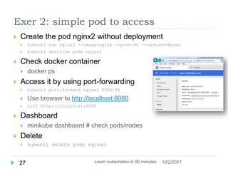 Exer 2: simple pod to access
 Create the pod nginx2 without deployment
 kubectl run nginx2 --image=nginx --port=80 --restart=Never
 kubectl describe pods nginx2
 Check docker container
 docker ps
 Access it by using port-forwarding
 kubectl port-forward nginx2 8080:80
 Use browser to http://localhost:8080
 curl http://localhost:8080
 Dashboard
 minikube dashboard # check pods/nodes
 Delete
 kubectl delete pods nginx2
Learn kubernetes in 90 minutes27 10/2/2017
 