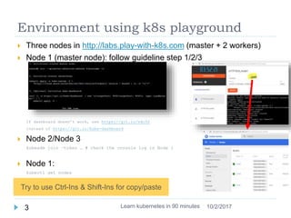 Environment using k8s playground
 Three nodes in http://labs.play-with-k8s.com (master + 2 workers)
 Node 1 (master node): follow guideline step 1/2/3
If dashboard doesn’t work, use https://git.io/vdc52
instead of https://git.io/kube-dashboard
 Node 2/Node 3
kubeadm join –token … # check the console log in Node 1
 Node 1:
kubectl get nodes
 Click the port to open dashboard
Learn kubernetes in 90 minutes3 10/2/2017
Try to use Ctrl-Ins & Shift-Ins for copy/paste
 