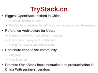 TryStack.cn
●

Biggest OpenStack testbed in China
–
–

●

Opened OpenStack API
Provide best practices for administrator, operators and developers.

Reference Architecture for Users
–
–

OpenStack deployment architecutre

–
●

Hardware devices from different vendors
Using the newest OpenStack code

Contribute code to the community
–
–

●

Bug fixes
New features

Promote OpenStack implementation and productization in
China With partners, vendors

 