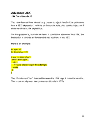 Advanced JSX
JSX Conditionals: if
You have learned how to use curly braces to inject JavaScript expressions
into a JSX expression. Here is an important rule, you cannot inject an if
statement into a JSX expression.
So the question is, how do we inject a conditional statement into JSX, the
first option is to write an if statement and not inject it into JSX.
Here is an example:
let age = 17;
let drinkingAge = 21;
if (age >= drinkingAge) {
​const message = (
<h1>
You are allowed to get drunk tonight!
</h1>
);
}
The “if statement” isn’t injected between the JSX tags, it is on the outside.
This is commonly used to express conditionals in JSX>
33
 