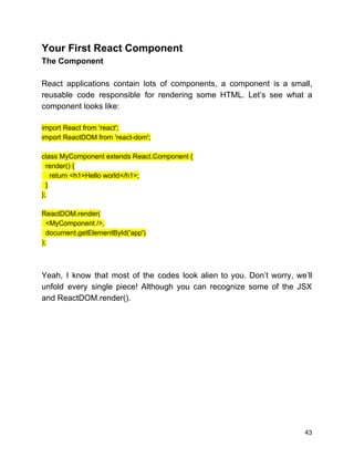 Your First React Component
The Component
React applications contain lots of components, a component is a small,
reusable code responsible for rendering some HTML. Let’s see what a
component looks like:
import React from 'react';
import ReactDOM from 'react-dom';
class MyComponent extends React.Component {
render() {
return <h1>Hello world</h1>;
}
};
ReactDOM.render(
<MyComponent />,
document.getElementById('app')
);
Yeah, I know that most of the codes look alien to you. Don’t worry, we’ll
unfold every single piece! Although you can recognize some of the JSX
and ReactDOM.render().
43
 