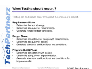 Your Partner for Professional Successhttp://www.techpartnerz.com
Testing can and should occur throughout the phases of a project.
Requirements Phase
• Determine the test strategy.
• Determine adequacy of requirements.
• Generate functional test conditions.
Design Phase
• Determine consistency of design with requirements.
• Determine adequacy of design.
• Generate structural and functional test conditions.
Program (Build) Phase
• Determine consistency with design.
• Determine adequacy of implementation.
• Generate structural and functional test conditions for
programs/units.
When Testing should occur..?
 