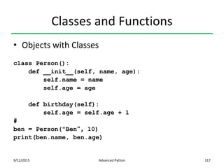 Classes and Functions
• Objects with Classes
class Person():
def __init__(self, name, age):
self.name = name
self.age = age
def birthday(self):
self.age = self.age + 1
#
ben = Person("Ben", 10)
print(ben.name, ben.age)
9/12/2015 Advanced Python 117
 
