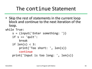 The continue Statement
• Skip the rest of statements in the current loop
block and continue to the next iteration of the
loop.
while True:
s = (input('Enter something: '))
if s == 'quit':
break
if len(s) < 3:
print('Too short: ', len(s))
continue
print('Input is too long: ', len(s))
9/12/2015 Learn to Program with Python 65
 