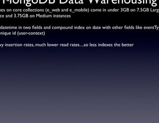 MongoDB Data Warehousing	

xing Strategy	


xes on core collections (e_web and e_mobile) come in under 3GB on 7.5GB Large
ce and 3.75GB on Medium instances	


 datetime in two ﬁelds and compound index on date with other ﬁelds like eventTyp
unique id (user-context)	


vy insertion rates, much lower read rates....so less indexes the better	





                        	       	      	       		
 