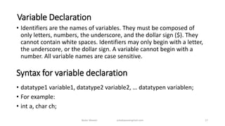 Variable Declaration
• Identifiers are the names of variables. They must be composed of
only letters, numbers, the underscore, and the dollar sign ($). They
cannot contain white spaces. Identifiers may only begin with a letter,
the underscore, or the dollar sign. A variable cannot begin with a
number. All variable names are case sensitive.
Syntax for variable declaration
• datatype1 variable1, datatype2 variable2, … datatypen variablen;
• For example:
• int a, char ch;
17Badar Waseer arbabwaseergmail.com
 