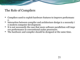 21
The Role of Compilers
• Compilers used to exploit hardware features to improve performanc
e.
• Interaction between compiler and architecture design is a necessity i
n modern computer development.
• It is not necessarily the case that more software parallelism will impr
ove performance in conventional scalar processors.
• The hardware and compiler should be designed at the same time.
 