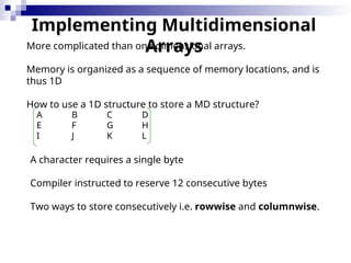 Implementing Multidimensional
Arrays
More complicated than one dimensional arrays.
Memory is organized as a sequence of memory locations, and is
thus 1D
How to use a 1D structure to store a MD structure?
A B C D
E F G H
I J K L
A character requires a single byte
Compiler instructed to reserve 12 consecutive bytes
Two ways to store consecutively i.e. rowwise and columnwise.
 
