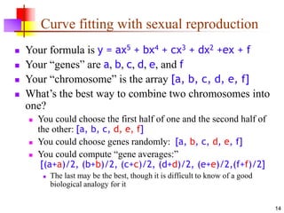 14
Curve fitting with sexual reproduction
 Your formula is y = ax5 + bx4 + cx3 + dx2 +ex + f
 Your “genes” are a, b, c, d, e, and f
 Your “chromosome” is the array [a, b, c, d, e, f]
 What’s the best way to combine two chromosomes into
one?
 You could choose the first half of one and the second half of
the other: [a, b, c, d, e, f]
 You could choose genes randomly: [a, b, c, d, e, f]
 You could compute “gene averages:”
[(a+a)/2, (b+b)/2, (c+c)/2, (d+d)/2, (e+e)/2,(f+f)/2]
 The last may be the best, though it is difficult to know of a good
biological analogy for it
 
