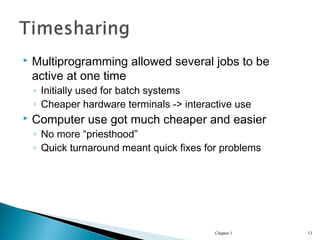  Multiprogramming allowed several jobs to be
active at one time
◦ Initially used for batch systems
◦ Cheaper hardware terminals -> interactive use
 Computer use got much cheaper and easier
◦ No more “priesthood”
◦ Quick turnaround meant quick fixes for problems
Chapter 1 13
 