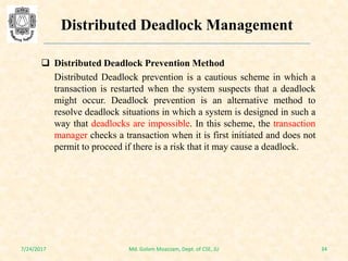  Distributed Deadlock Prevention Method
Distributed Deadlock prevention is a cautious scheme in which a
transaction is restarted when the system suspects that a deadlock
might occur. Deadlock prevention is an alternative method to
resolve deadlock situations in which a system is designed in such a
way that deadlocks are impossible. In this scheme, the transaction
manager checks a transaction when it is first initiated and does not
permit to proceed if there is a risk that it may cause a deadlock.
7/24/2017 34Md. Golam Moazzam, Dept. of CSE, JU
Distributed Deadlock Management
 