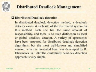  Distributed Deadlock detection
In distributed deadlock detection method, a deadlock
detector exists at each site of the distributed system. In
this method, each site has the same amount of
responsibility, and there is no such distinction as local
or global deadlock detector. A variety of approaches
have been proposed for distributed deadlock detection
algorithms, but the most well-known and simplified
version, which is presented here, was developed by R.
Obermarck in 1982.The centralized deadlock detection
approach is very simple,
7/24/2017 48Md. Golam Moazzam, Dept. of CSE, JU
Distributed Deadlock Management
 