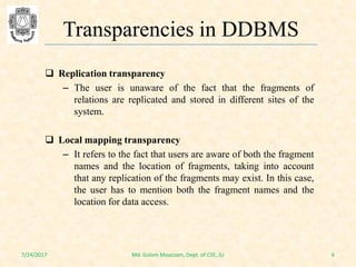  Replication transparency
– The user is unaware of the fact that the fragments of
relations are replicated and stored in different sites of the
system.
 Local mapping transparency
– It refers to the fact that users are aware of both the fragment
names and the location of fragments, taking into account
that any replication of the fragments may exist. In this case,
the user has to mention both the fragment names and the
location for data access.
7/24/2017 6Md. Golam Moazzam, Dept. of CSE, JU
Transparencies in DDBMS
 