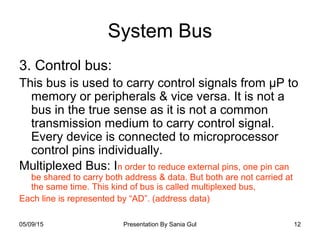 05/09/15 Presentation By Sania Gul 12
System Bus
3. Control bus:
This bus is used to carry control signals from µP to
memory or peripherals & vice versa. It is not a
bus in the true sense as it is not a common
transmission medium to carry control signal.
Every device is connected to microprocessor
control pins individually.
Multiplexed Bus: In order to reduce external pins, one pin can
be shared to carry both address & data. But both are not carried at
the same time. This kind of bus is called multiplexed bus,
Each line is represented by “AD”. (address data)
 